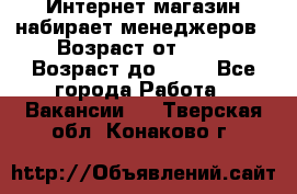 Интернет-магазин набирает менеджеров › Возраст от ­ 18 › Возраст до ­ 58 - Все города Работа » Вакансии   . Тверская обл.,Конаково г.